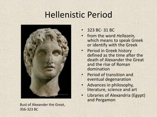 Hellenistic Period
• 323 BC- 31 BC
• from the word Hellazein,
which means to speak Greek
or identify with the Greek
• Period in Greek history
defined as the time after the
death of Alexander the Great
and the rise of Roman
domination
• Period of transition and
eventual degenaration
• Advances in philosophy,
literature, science and art
• Libraries of Alexandria (Egypt)
and Pergamon
Bust of Alexander the Great,
356-323 BC
 