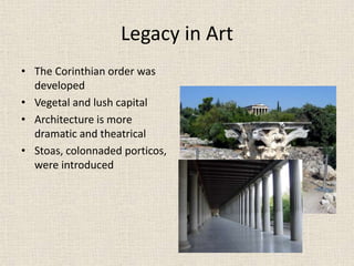 Legacy in Art
• The Corinthian order was
developed
• Vegetal and lush capital
• Architecture is more
dramatic and theatrical
• Stoas, colonnaded porticos,
were introduced
 