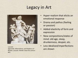Legacy in Art
• Hyper-realism that elicits an
emotional response
• Drama and pathos (feeling
or passion)
• Added elasticity of form and
expression
• New compositions/states of
mind: old age, sleep,
drunkenness, despair, etc.
• Less idealized/imperfections
are shown
Laocoön
Agesander, Athenodoros, and Polydorus of
Rhodes. Laocoön. Marble. Early first century
BCE.
 