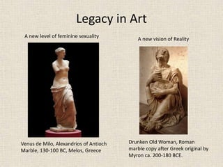 Legacy in Art
Venus de Milo, Alexandrios of Antioch
Marble, 130-100 BC, Melos, Greece
A new level of feminine sexuality
Drunken Old Woman, Roman
marble copy after Greek original by
Myron ca. 200-180 BCE.
A new vision of Reality
 