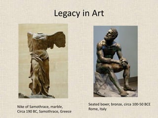 Legacy in Art
Nike of Samothrace, marble,
Circa 190 BC, Samothrace, Greece
Seated boxer, bronze, circa 100-50 BCE
Rome, Italy
 