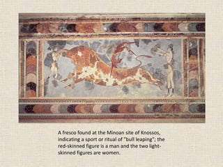 A fresco found at the Minoan site of Knossos,
indicating a sport or ritual of "bull leaping"; the
red-skinned figure is a man and the two light-
skinned figures are women.
 