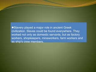 Slavery played a major role in ancient Greek
civilization. Slaves could be found everywhere. They
worked not only as domestic servants, but as factory
workers, shopkeepers, mineworkers, farm workers and
as ship's crew members.
 