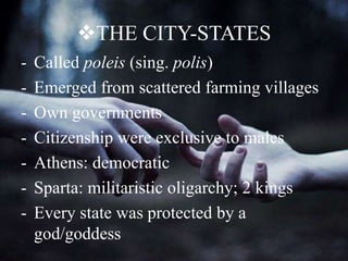 THE CITY-STATES
- Called poleis (sing. polis)
- Emerged from scattered farming villages
- Own governments
- Citizenship were exclusive to males
- Athens: democratic
- Sparta: militaristic oligarchy; 2 kings
- Every state was protected by a
god/goddess
 