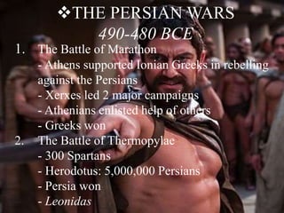 THE PERSIAN WARS
490-480 BCE
1. The Battle of Marathon
- Athens supported Ionian Greeks in rebelling
against the Persians
- Xerxes led 2 major campaigns
- Athenians enlisted help of others
- Greeks won
2. The Battle of Thermopylae
- 300 Spartans
- Herodotus: 5,000,000 Persians
- Persia won
- Leonidas
 