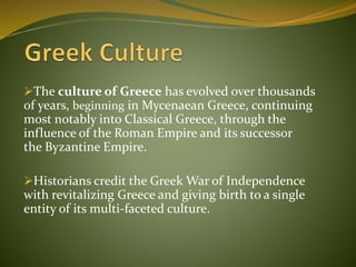 The culture of Greece has evolved over thousands
of years, beginning in Mycenaean Greece, continuing
most notably into Classical Greece, through the
influence of the Roman Empire and its successor
the Byzantine Empire.
Historians credit the Greek War of Independence
with revitalizing Greece and giving birth to a single
entity of its multi-faceted culture.
 