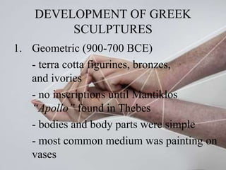 DEVELOPMENT OF GREEK
SCULPTURES
1. Geometric (900-700 BCE)
- terra cotta figurines, bronzes,
and ivories
- no inscriptions until Mantiklos
“Apollo” found in Thebes
- bodies and body parts were simple
- most common medium was painting on
vases
 