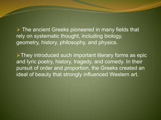  The ancient Greeks pioneered in many fields that
rely on systematic thought, including biology,
geometry, history, philosophy, and physics.
They introduced such important literary forms as epic
and lyric poetry, history, tragedy, and comedy. In their
pursuit of order and proportion, the Greeks created an
ideal of beauty that strongly influenced Western art.
 