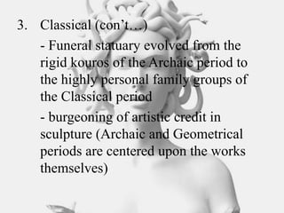 3. Classical (con’t…)
- Funeral statuary evolved from the
rigid kouros of the Archaic period to
the highly personal family groups of
the Classical period
- burgeoning of artistic credit in
sculpture (Archaic and Geometrical
periods are centered upon the works
themselves)
 