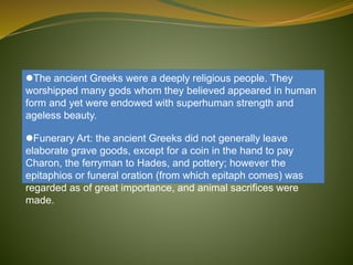 The ancient Greeks were a deeply religious people. They
worshipped many gods whom they believed appeared in human
form and yet were endowed with superhuman strength and
ageless beauty.
Funerary Art: the ancient Greeks did not generally leave
elaborate grave goods, except for a coin in the hand to pay
Charon, the ferryman to Hades, and pottery; however the
epitaphios or funeral oration (from which epitaph comes) was
regarded as of great importance, and animal sacrifices were
made.
 