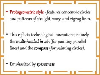 • Protogeometric style - features concentric circles
and patterns of straight, wavy, and zigzag lines.
• This reflects technological innovations, namely
the multi-headed brush (for painting parallel
lines) and the compass (for painting circles).
• Emphasized by sparseness
 