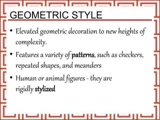 GEOMETRIC STYLE
• Elevated geometric decoration to new heights of
complexity.
• Features a variety of patterns, such as checkers,
repeated shapes, and meanders
• Human or animal figures - they are
rigidly stylized
 