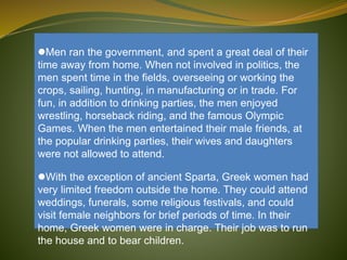 Men ran the government, and spent a great deal of their
time away from home. When not involved in politics, the
men spent time in the fields, overseeing or working the
crops, sailing, hunting, in manufacturing or in trade. For
fun, in addition to drinking parties, the men enjoyed
wrestling, horseback riding, and the famous Olympic
Games. When the men entertained their male friends, at
the popular drinking parties, their wives and daughters
were not allowed to attend.
With the exception of ancient Sparta, Greek women had
very limited freedom outside the home. They could attend
weddings, funerals, some religious festivals, and could
visit female neighbors for brief periods of time. In their
home, Greek women were in charge. Their job was to run
the house and to bear children.
 