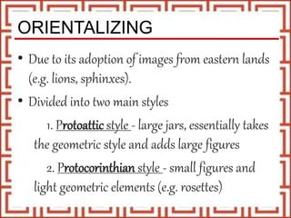ORIENTALIZING
• Due to its adoption of images from eastern lands
(e.g. lions, sphinxes).
• Divided into two main styles
1. Protoattic style - large jars, essentially takes
the geometric style and adds large figures
2. Protocorinthian style - small figures and
light geometric elements (e.g. rosettes)
 