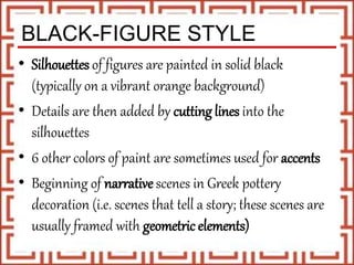 BLACK-FIGURE STYLE
• Silhouettes of figures are painted in solid black
(typically on a vibrant orange background)
• Details are then added by cutting lines into the
silhouettes
• 6 other colors of paint are sometimes used for accents
• Beginning of narrative scenes in Greek pottery
decoration (i.e. scenes that tell a story; these scenes are
usually framed with geometric elements)
 