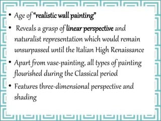 • Age of “realistic wall painting”
• Reveals a grasp of linear perspective and
naturalist representation which would remain
unsurpassed until the Italian High Renaissance
• Apart from vase-painting, all types of painting
flourished during the Classical period
• Features three-dimensional perspective and
shading
 