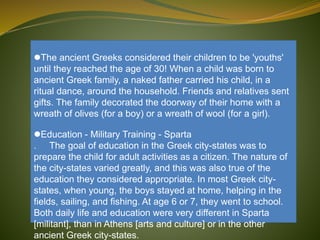 The ancient Greeks considered their children to be 'youths'
until they reached the age of 30! When a child was born to
ancient Greek family, a naked father carried his child, in a
ritual dance, around the household. Friends and relatives sent
gifts. The family decorated the doorway of their home with a
wreath of olives (for a boy) or a wreath of wool (for a girl).
Education - Military Training - Sparta
. The goal of education in the Greek city-states was to
prepare the child for adult activities as a citizen. The nature of
the city-states varied greatly, and this was also true of the
education they considered appropriate. In most Greek city-
states, when young, the boys stayed at home, helping in the
fields, sailing, and fishing. At age 6 or 7, they went to school.
Both daily life and education were very different in Sparta
[militant], than in Athens [arts and culture] or in the other
ancient Greek city-states.
 