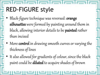RED-FIGURE style
• Black-figure technique was reversed: orange
silhouettes were formed by painting around them in
black, allowing interior details to be painted rather
than incised
• More control in drawing smooth curves or varying the
thickness of lines
• It also allowed for gradients of colour, since the black
paint could be diluted to acquire shades of brown
 