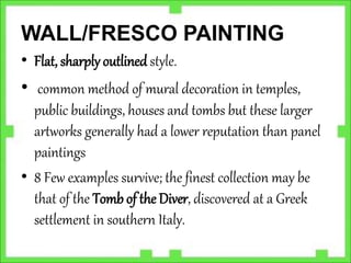WALL/FRESCO PAINTING
• Flat, sharply outlined style.
• common method of mural decoration in temples,
public buildings, houses and tombs but these larger
artworks generally had a lower reputation than panel
paintings
• 8 Few examples survive; the finest collection may be
that of the Tomb of the Diver, discovered at a Greek
settlement in southern Italy.
 