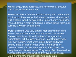 Birds, dogs, goats, tortoises, and mice were all popular
pets. Cats, however, were not.
Greek houses, in the 6th and 5th century B.C., were made
up of two or three rooms, built around an open air courtyard,
built of stone, wood, or clay bricks. Larger homes might also
have a kitchen, a room for bathing, a men's dining room, and
perhaps a woman's sitting area.
Greek clothing was very simple. Men and women wore
linen in the summer and wool in the winter. The ancient
Greeks could buy cloth and clothes in the agora, the
marketplace, but that was expensive. Most families made
their own clothes, which were simple tunics and warm
cloaks, made of linen or wool, dyed a bright color, or
bleached white. Clothes were made by the mother, her
daughters, and female slaves. They were often decorated to
represent the city-state in which they lived. The ancient
Greeks were very proud of their home city-state.
 