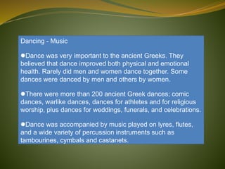 Dancing - Music
Dance was very important to the ancient Greeks. They
believed that dance improved both physical and emotional
health. Rarely did men and women dance together. Some
dances were danced by men and others by women.
There were more than 200 ancient Greek dances; comic
dances, warlike dances, dances for athletes and for religious
worship, plus dances for weddings, funerals, and celebrations.
Dance was accompanied by music played on lyres, flutes,
and a wide variety of percussion instruments such as
tambourines, cymbals and castanets.
 