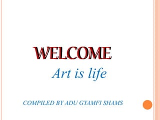 WELCOME
Art is life
COMPILED BY ADU GYAMFI SHAMS
WELCOME
 