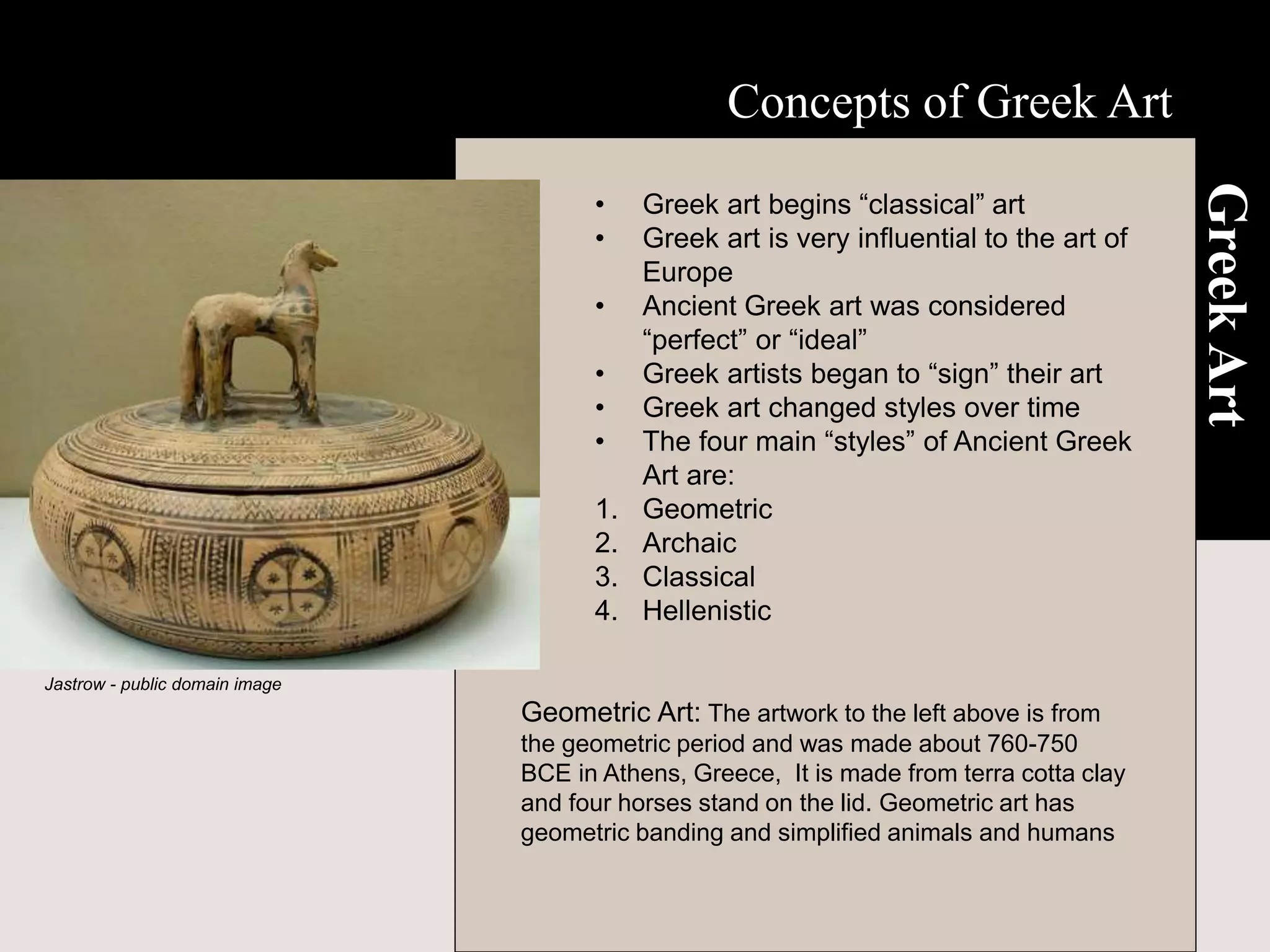 Concepts of Greek Art
Greek
Art
• Greek art begins “classical” art
• Greek art is very influential to the art of
Europe
• Ancient Greek art was considered
“perfect” or “ideal”
• Greek artists began to “sign” their art
• Greek art changed styles over time
• The four main “styles” of Ancient Greek
Art are:
1. Geometric
2. Archaic
3. Classical
4. Hellenistic
Geometric Art: The artwork to the left above is from
the geometric period and was made about 760-750
BCE in Athens, Greece, It is made from terra cotta clay
and four horses stand on the lid. Geometric art has
geometric banding and simplified animals and humans
Jastrow - public domain image
 