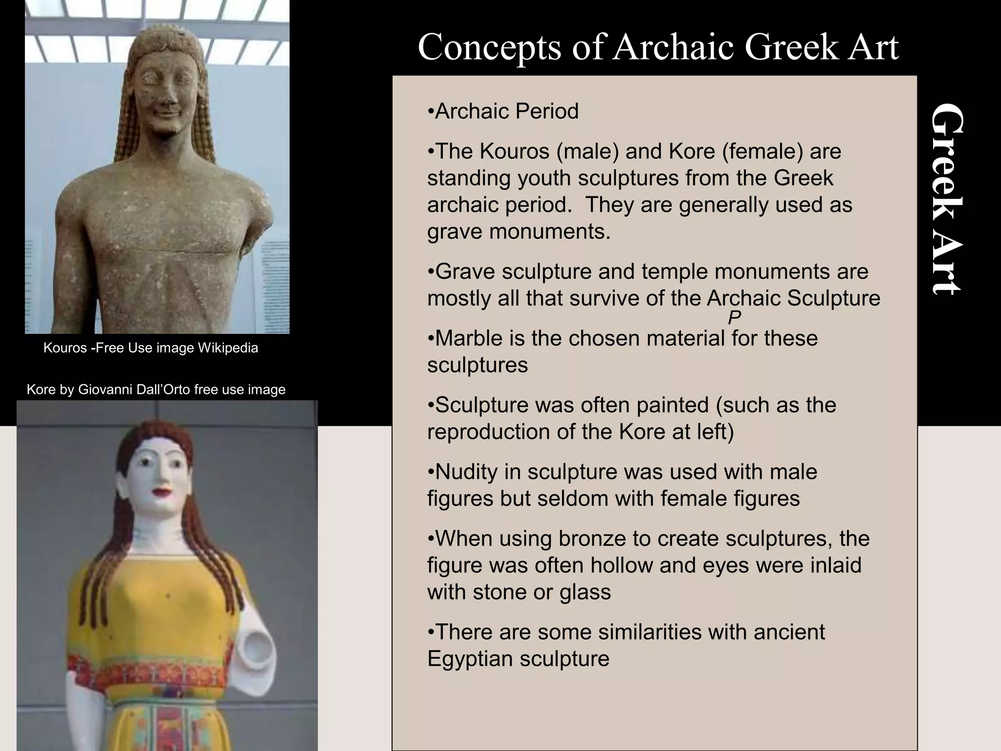 Greek
Art
•Archaic Period
•The Kouros (male) and Kore (female) are
standing youth sculptures from the Greek
archaic period. They are generally used as
grave monuments.
•Grave sculpture and temple monuments are
mostly all that survive of the Archaic Sculpture
•Marble is the chosen material for these
sculptures
•Sculpture was often painted (such as the
reproduction of the Kore at left)
•Nudity in sculpture was used with male
figures but seldom with female figures
•When using bronze to create sculptures, the
figure was often hollow and eyes were inlaid
with stone or glass
•There are some similarities with ancient
Egyptian sculpture
Concepts of Archaic Greek Art
P
Kore by Giovanni Dall’Orto free use image
Kouros -Free Use image Wikipedia
 
