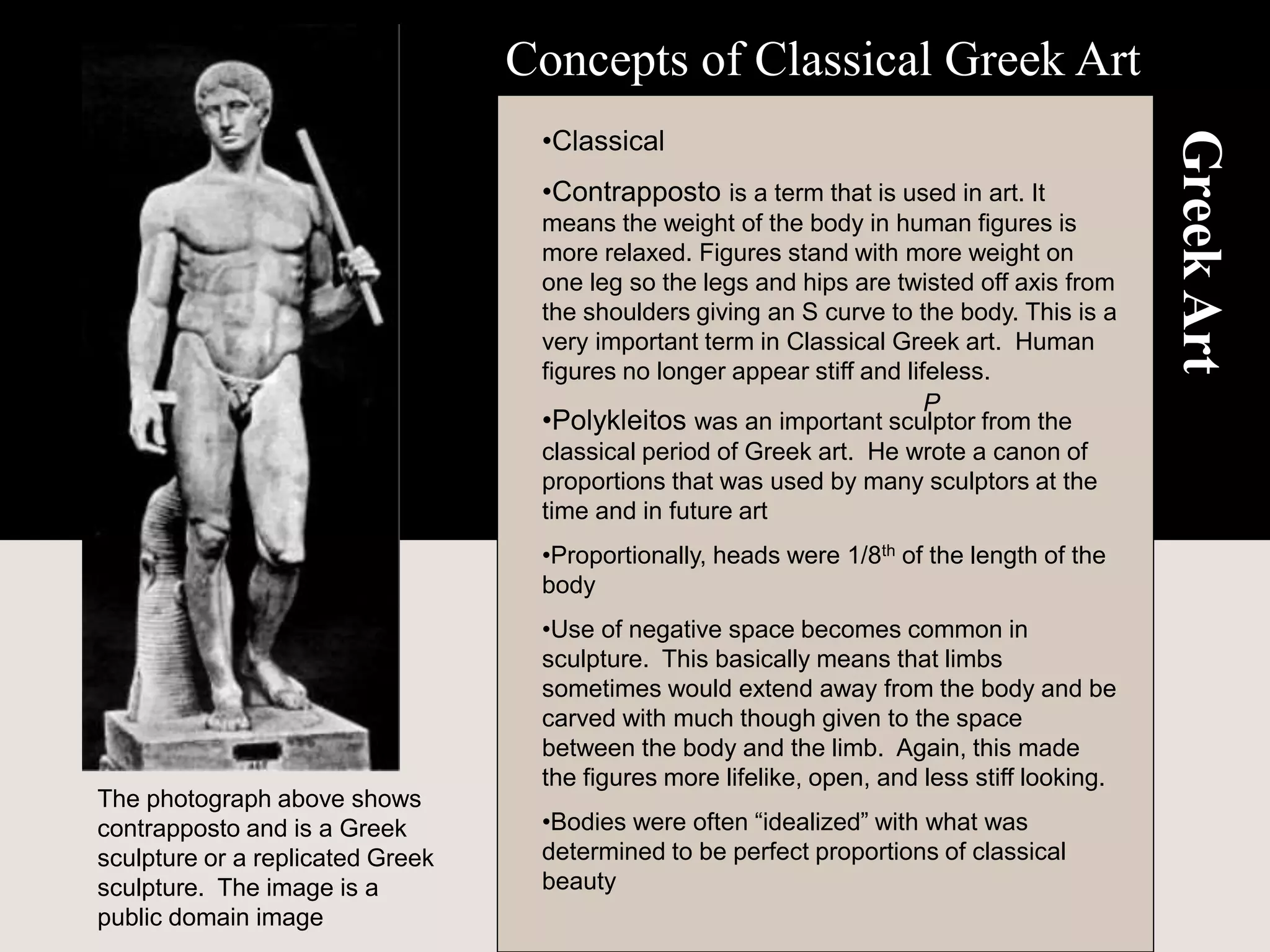 Greek
Art
•Classical
•Contrapposto is a term that is used in art. It
means the weight of the body in human figures is
more relaxed. Figures stand with more weight on
one leg so the legs and hips are twisted off axis from
the shoulders giving an S curve to the body. This is a
very important term in Classical Greek art. Human
figures no longer appear stiff and lifeless.
•Polykleitos was an important sculptor from the
classical period of Greek art. He wrote a canon of
proportions that was used by many sculptors at the
time and in future art
•Proportionally, heads were 1/8th of the length of the
body
•Use of negative space becomes common in
sculpture. This basically means that limbs
sometimes would extend away from the body and be
carved with much though given to the space
between the body and the limb. Again, this made
the figures more lifelike, open, and less stiff looking.
•Bodies were often “idealized” with what was
determined to be perfect proportions of classical
beauty
Concepts of Classical Greek Art
P
The photograph above shows
contrapposto and is a Greek
sculpture or a replicated Greek
sculpture. The image is a
public domain image
 