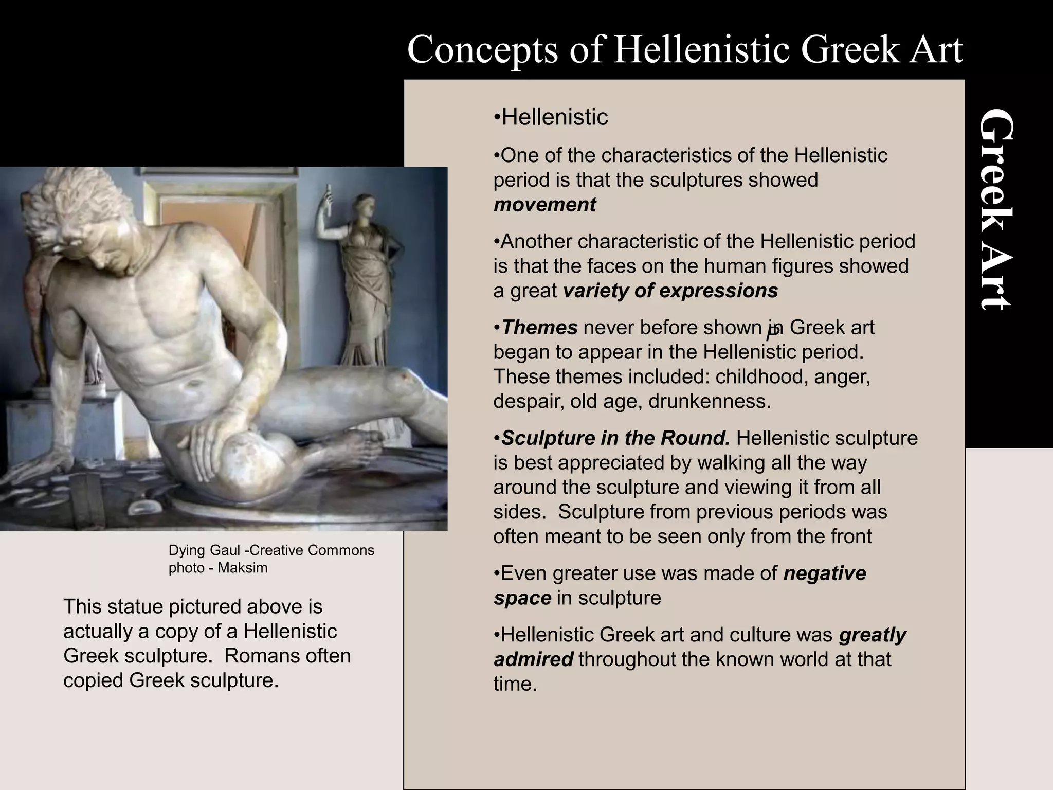 Greek
Art
•Hellenistic
•One of the characteristics of the Hellenistic
period is that the sculptures showed
movement
•Another characteristic of the Hellenistic period
is that the faces on the human figures showed
a great variety of expressions
•Themes never before shown in Greek art
began to appear in the Hellenistic period.
These themes included: childhood, anger,
despair, old age, drunkenness.
•Sculpture in the Round. Hellenistic sculpture
is best appreciated by walking all the way
around the sculpture and viewing it from all
sides. Sculpture from previous periods was
often meant to be seen only from the front
•Even greater use was made of negative
space in sculpture
•Hellenistic Greek art and culture was greatly
admired throughout the known world at that
time.
Concepts of Hellenistic Greek Art
P
Dying Gaul -Creative Commons
photo - Maksim
This statue pictured above is
actually a copy of a Hellenistic
Greek sculpture. Romans often
copied Greek sculpture.
 