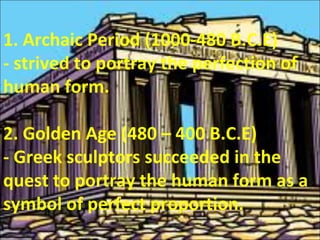 1. Archaic Period (1000-480 B.C.E)
- strived to portray the perfection of
human form.
2. Golden Age (480 – 400 B.C.E)
- Greek sculptors succeeded in the
quest to portray the human form as a
symbol of perfect proportion.
 