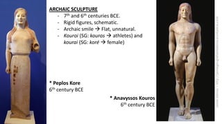 ARCHAIC SCULPTURE
- 7th and 6th centuries BCE.
- Rigid figures, schematic.
- Archaic smile  Flat, unnatural.
- Kouroi (SG: kouros  athletes) and
kourai (SG: koré  female)
* Peplos Kore
6th century BCE
* Anavyssos Kouros
6th century BCE
 