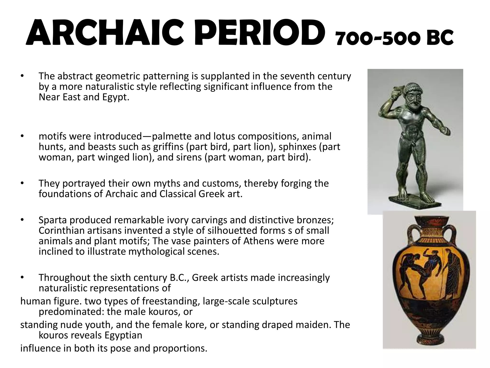 ARCHAIC PERIOD 700-500 BCThe abstract geometric patterningis supplanted in the seventh century by a more naturalistic style reflecting significant influence from the Near East and Egypt.motifs were introduced—palmette and lotus compositions, animal hunts, and beasts such as griffins (part bird, part lion), sphinxes (part woman, part winged lion), and sirens (part woman, part bird). They portrayed their own myths and customs, thereby forging the foundations of Archaic and Classical Greek art. Sparta produced remarkable ivory carvings and distinctive bronzes; Corinthian artisans invented a style of silhouetted forms s of small animals and plant motifs; The vase painters of Athens were more inclined to illustrate mythological scenes.  Throughout the sixth century B.C., Greek artists made increasingly naturalistic representations of human figure. two types of freestanding, large-scale sculptures predominated: the male kouros, orstanding nude youth, and the female kore, or standing draped maiden. The kouros reveals Egyptianinfluence in both its pose and proportions. 