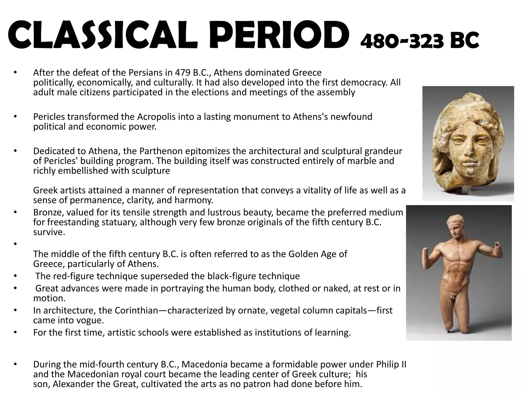 CLASSICAL PERIOD 480-323 BCAfter the defeat of the Persians in 479 B.C., Athens dominated Greece politically, economically, and culturally. It had also developed into the first democracy. All adult male citizens participated in the elections and meetings of the assemblyPericles transformed the Acropolis into a lasting monument to Athens's newfound political and economic power. Dedicated to Athena, the Parthenon epitomizes the architectural and sculptural grandeur of Pericles' building program. The building itself was constructed entirely of marble and richly embellished with sculptureGreek artists attained a manner of representation that conveys a vitality of life as well as a sense of permanence, clarity, and harmony.Bronze, valued for its tensile strength and lustrous beauty, became the preferred medium for freestanding statuary, although very few bronze originals of the fifth century B.C. survive. The middle of the fifth century B.C. is often referred to as the Golden Age of Greece, particularly of Athens. The red-figure technique superseded the black-figure technique Great advances were made in portraying the human body, clothed or naked, at rest or in motion. In architecture, the Corinthian—characterized by ornate, vegetal column capitals—first came into vogue. For the first time, artistic schools were established as institutions of learning. During the mid-fourth century B.C., Macedonia became a formidable power under Philip II and the Macedonian royal court became the leading center of Greek culture;  his son, Alexander the Great, cultivated the arts as no patron had done before him. 