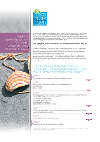 The Clean Blue approach enables the tourist industry itself to demonstrate a duty of care
                     to its guests, and its local community living nearby and who use the beaches. Specific
           HELPING   signage, education packages, beach clean up programmes and awareness procedures
                     can all be designed for the hotel group or resort, and is based on specific risk assessments
THE PRIVATE SECTOR   carried out by qualified staff from the “Clean Blue” team.

         TO MARKET   The “Clean Blue” Industry Standard for beach management and safety when fol-
                     lowed shall help to:
   GREEK BEACHES
 AND WATERFRONTS     • Give consistency and credibility to beach management issues through a risk assess-
                       ment and customer satisfaction survey approach (Step 1);
                     • Provide recommended “best practice” which can then influence existing legislation;
                     • Harmonise national practices into global systems;
                     • Provide impetus towards the need for a legal duty to provide beach safety service s;
                     • Help to improve understanding & beach related information (duty of care provision);
                     • Increase the diversity of recreational products/services and beach access requests to
                       bathing areas.



                     THE CLEAN BLUE TEAM HELP CLIENTS
                     TO ADDRESS THESE ISSUES IN A STRUCTURED
                     AND “STEPPED” WAY AS IDENTIFIED BELOW:
                     STEP 1
                     Conduct a beach risk assessment/Customer Satisfaction survey

                     STEP 2
                     Identify beach classification type through the risk assessment:
                     (1) High Activity
                     (2) Low Activity


                     STEP 3
                     Select appropriate beach management and safety standards advice based on the areas
                     identified through the risk assessment, namely:
                     (1) Education and Information
                     (2) Signage, Access and Zoning
                     (3) Supervision and Rescue
                     (4) Beach Facilities (Comfort Services)

                     STEP 4
                     Produce an “action plan” for each beach, prioritising high activity beaches or for actions
                     requiring national implementation

                     STEP 5
                     Implement Clean Blue Industry Standard

                     STEP 6
                     Monitor, review and revise as necessary (annually)

                     *STEP BY STEP FLOW DIAGRAM TO DEMONSTRATE PRINCIPAL OPERATOR APPROACH TO CLEAN BLUE
                     INDUSTRY STANDARD IMPLEMENTATION.
 