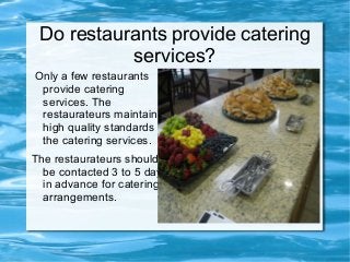 Do restaurants provide catering
services?
Only a few restaurants
provide catering
services. The
restaurateurs maintain
high quality standards in
the catering services.
The restaurateurs should
be contacted 3 to 5 days
in advance for catering
arrangements.
 