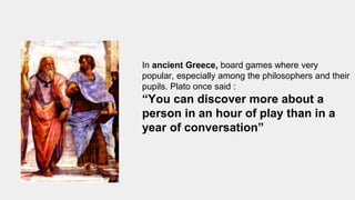 In ancient Greece, board games where very
popular, especially among the philosophers and their
pupils. Plato once said :
“You can discover more about a
person in an hour of play than in a
year of conversation”
 
