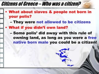 Citizens of Greece – Who was a citizen?What about slaves & people not born in your polis?They were not allowed to be citizensWhat if you didn’t own land?Some polis’ did away with this rule of owning land, as long as you were a free native born male you could be a citizen!