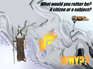 What would you rather be?A citizen or a subject?Vs.WHY??
