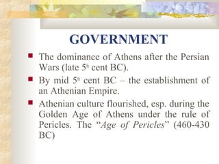 GOVERNMENT 
 The dominance of Athens after the Persian 
Wars (late 5th cent BC). 
 By mid 5th cent BC – the establishment of 
an Athenian Empire. 
 Athenian culture flourished, esp. during the 
Golden Age of Athens under the rule of 
Pericles. The “Age of Pericles” (460-430 
BC) 
 
