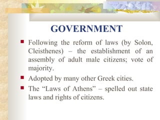 GOVERNMENT 
 Following the reform of laws (by Solon, 
Cleisthenes) – the establishment of an 
assembly of adult male citizens; vote of 
majority. 
 Adopted by many other Greek cities. 
 The “Laws of Athens” – spelled out state 
laws and rights of citizens. 
 