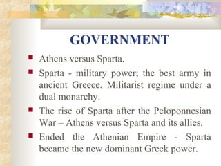 GOVERNMENT 
 Athens versus Sparta. 
 Sparta - military power; the best army in 
ancient Greece. Militarist regime under a 
dual monarchy. 
 The rise of Sparta after the Peloponnesian 
War – Athens versus Sparta and its allies. 
 Ended the Athenian Empire - Sparta 
became the new dominant Greek power. 
 