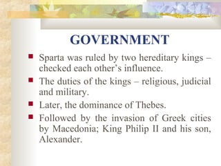 GOVERNMENT 
 Sparta was ruled by two hereditary kings – 
checked each other’s influence. 
 The duties of the kings – religious, judicial 
and military. 
 Later, the dominance of Thebes. 
 Followed by the invasion of Greek cities 
by Macedonia; King Philip II and his son, 
Alexander. 
 