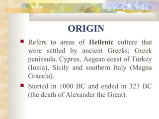 ORIGIN 
 Refers to areas of Hellenic culture that 
were settled by ancient Greeks; Greek 
peninsula, Cyprus, Aegean coast of Turkey 
(Ionia), Sicily and southern Italy (Magna 
Graecia). 
 Started in 1000 BC and ended in 323 BC 
(the death of Alexander the Great). 
 