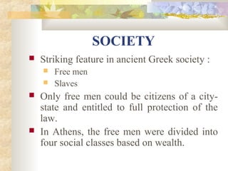 SOCIETY 
 Striking feature in ancient Greek society : 
 Free men 
 Slaves 
 Only free men could be citizens of a city-state 
and entitled to full protection of the 
law. 
 In Athens, the free men were divided into 
four social classes based on wealth. 
 