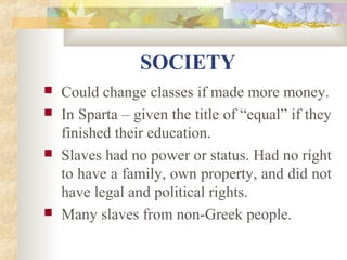 SOCIETY 
 Could change classes if made more money. 
 In Sparta – given the title of “equal” if they 
finished their education. 
 Slaves had no power or status. Had no right 
to have a family, own property, and did not 
have legal and political rights. 
 Many slaves from non-Greek people. 
 