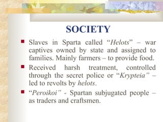 SOCIETY 
 Slaves in Sparta called “Helots” – war 
captives owned by state and assigned to 
families. Mainly farmers – to provide food. 
 Received harsh treatment, controlled 
through the secret police or “Krypteia” – 
led to revolts by helots. 
 “Peroikoi” - Spartan subjugated people – 
as traders and craftsmen. 
 