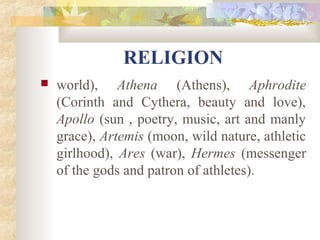 RELIGION 
 world), Athena (Athens), Aphrodite 
(Corinth and Cythera, beauty and love), 
Apollo (sun , poetry, music, art and manly 
grace), Artemis (moon, wild nature, athletic 
girlhood), Ares (war), Hermes (messenger 
of the gods and patron of athletes). 
 
