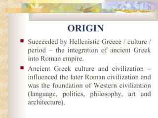 ORIGIN 
 Succeeded by Hellenistic Greece / culture / 
period – the integration of ancient Greek 
into Roman empire. 
 Ancient Greek culture and civilization – 
influenced the later Roman civilization and 
was the foundation of Western civilization 
(language, politics, philosophy, art and 
architecture). 
 