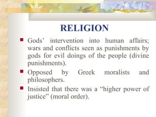 RELIGION 
 Gods’ intervention into human affairs; 
wars and conflicts seen as punishments by 
gods for evil doings of the people (divine 
punishments). 
 Opposed by Greek moralists and 
philosophers. 
 Insisted that there was a “higher power of 
justice” (moral order). 
 